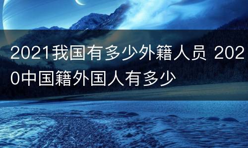 2021我国有多少外籍人员 2020中国籍外国人有多少