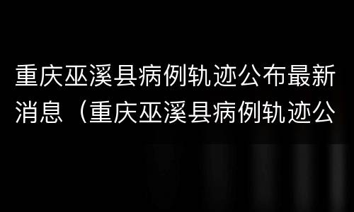 重庆巫溪县病例轨迹公布最新消息（重庆巫溪县病例轨迹公布最新消息新闻）