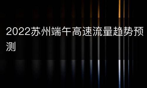 2022苏州端午高速流量趋势预测