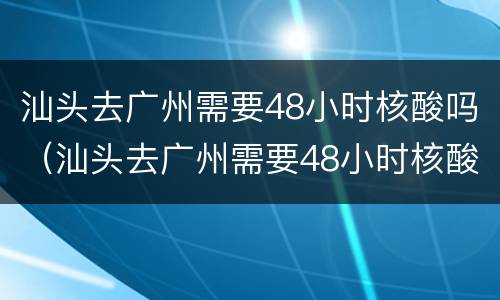 汕头去广州需要48小时核酸吗（汕头去广州需要48小时核酸吗）