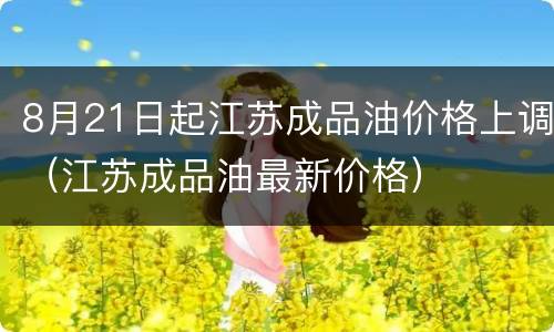 8月21日起江苏成品油价格上调（江苏成品油最新价格）