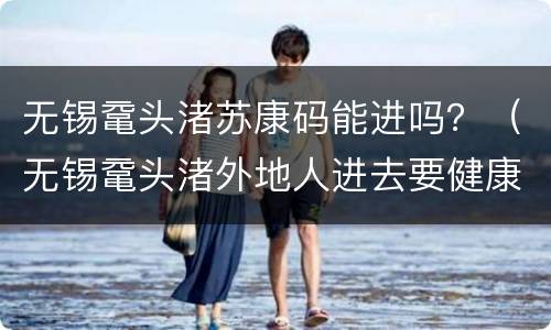 无锡鼋头渚苏康码能进吗？（无锡鼋头渚外地人进去要健康码）