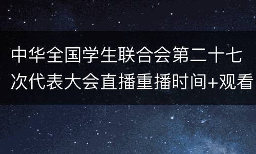 中华全国学生联合会第二十七次代表大会直播重播时间+观看入口+流程