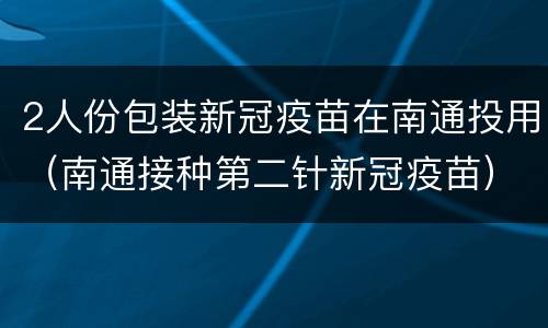 2人份包装新冠疫苗在南通投用（南通接种第二针新冠疫苗）