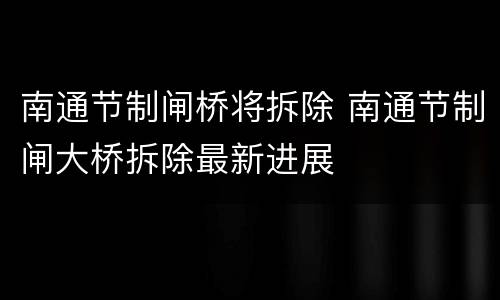 南通节制闸桥将拆除 南通节制闸大桥拆除最新进展