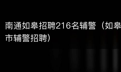 南通如皋招聘216名辅警（如皋市辅警招聘）