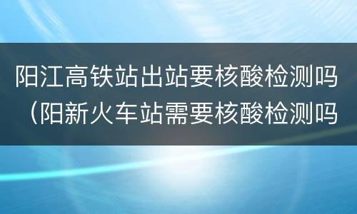 阳江高铁站出站要核酸检测吗（阳新火车站需要核酸检测吗）