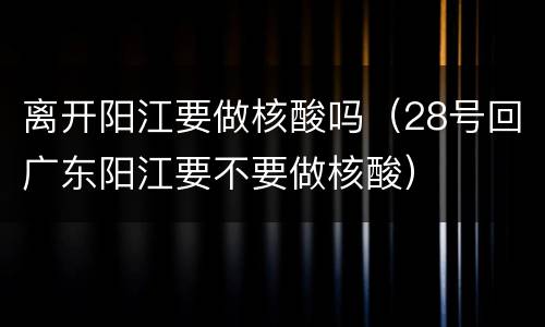 离开阳江要做核酸吗（28号回广东阳江要不要做核酸）