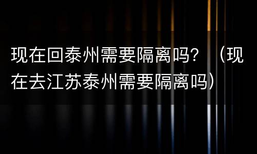现在回泰州需要隔离吗？（现在去江苏泰州需要隔离吗）