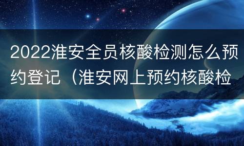 2022淮安全员核酸检测怎么预约登记（淮安网上预约核酸检测）