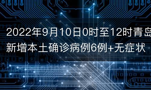 2022年9月10日0时至12时青岛新增本土确诊病例6例+无症状感染者16例