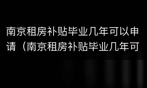 南京租房补贴毕业几年可以申请（南京租房补贴毕业几年可以申请到）