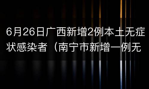 6月26日广西新增2例本土无症状感染者（南宁市新增一例无症状感染者）