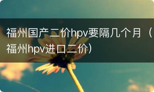 福州国产二价hpv要隔几个月（福州hpv进口二价）