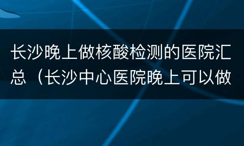 长沙晚上做核酸检测的医院汇总（长沙中心医院晚上可以做核酸检测吗）