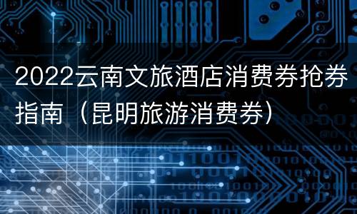 2022云南文旅酒店消费券抢券指南（昆明旅游消费券）