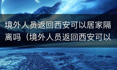 境外人员返回西安可以居家隔离吗（境外人员返回西安可以居家隔离吗现在）