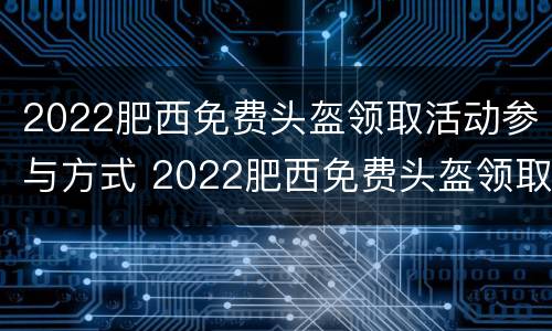 2022肥西免费头盔领取活动参与方式 2022肥西免费头盔领取活动参与方式有哪些