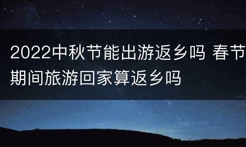2022中秋节能出游返乡吗 春节期间旅游回家算返乡吗