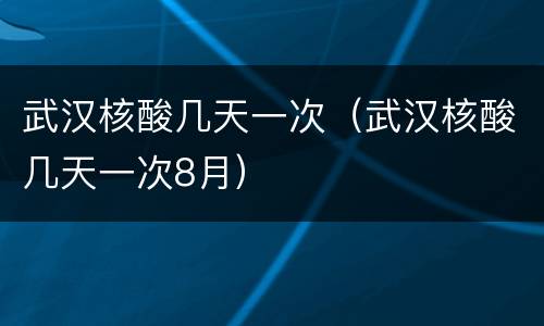 武汉核酸几天一次（武汉核酸几天一次8月）