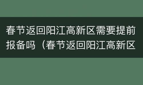 春节返回阳江高新区需要提前报备吗（春节返回阳江高新区需要提前报备吗现在）
