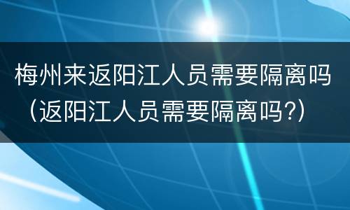 梅州来返阳江人员需要隔离吗（返阳江人员需要隔离吗?）