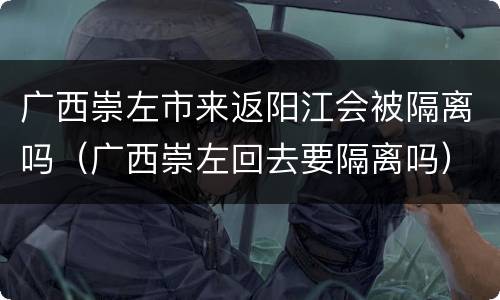 广西崇左市来返阳江会被隔离吗（广西崇左回去要隔离吗）