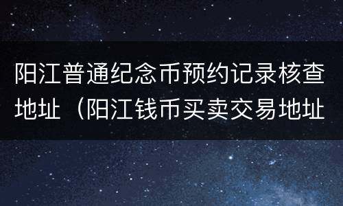 阳江普通纪念币预约记录核查地址（阳江钱币买卖交易地址）