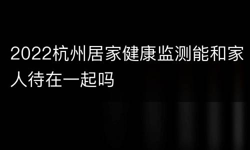 2022杭州居家健康监测能和家人待在一起吗