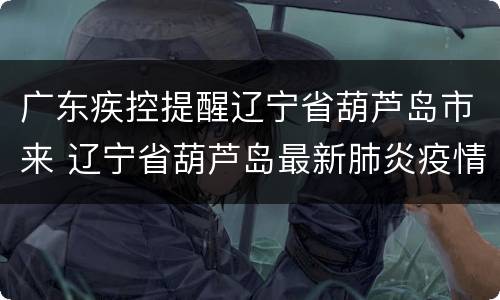广东疾控提醒辽宁省葫芦岛市来 辽宁省葫芦岛最新肺炎疫情