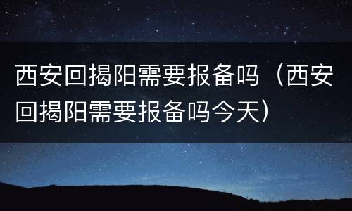 西安回揭阳需要报备吗（西安回揭阳需要报备吗今天）