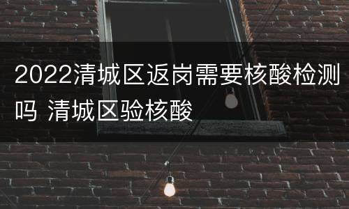 2022清城区返岗需要核酸检测吗 清城区验核酸