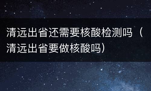 清远出省还需要核酸检测吗（清远出省要做核酸吗）