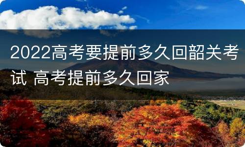 2022高考要提前多久回韶关考试 高考提前多久回家