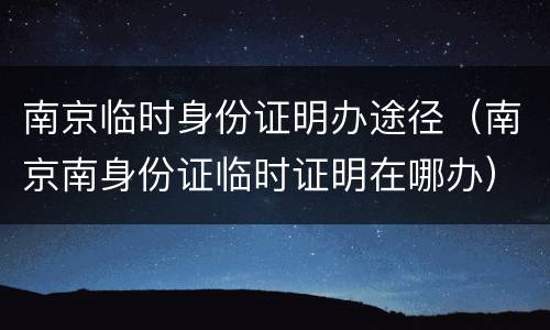 南京临时身份证明办途径（南京南身份证临时证明在哪办）