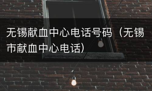 无锡献血中心电话号码（无锡市献血中心电话）