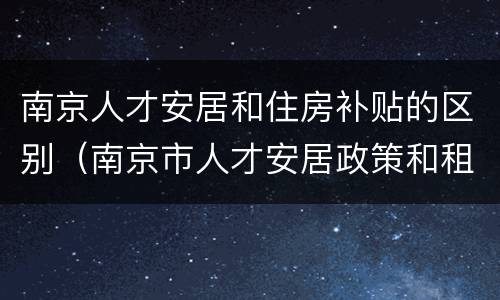 南京人才安居和住房补贴的区别（南京市人才安居政策和租房补贴的区别）