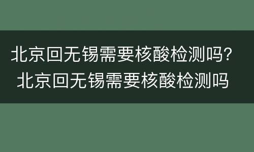 北京回无锡需要核酸检测吗？ 北京回无锡需要核酸检测吗