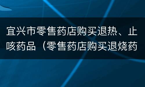 宜兴市零售药店购买退热、止咳药品（零售药店购买退烧药信息登记表）