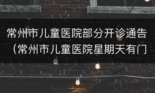 常州市儿童医院部分开诊通告（常州市儿童医院星期天有门诊）
