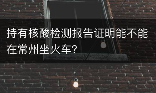 持有核酸检测报告证明能不能在常州坐火车？
