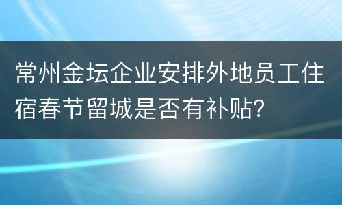 常州金坛企业安排外地员工住宿春节留城是否有补贴？