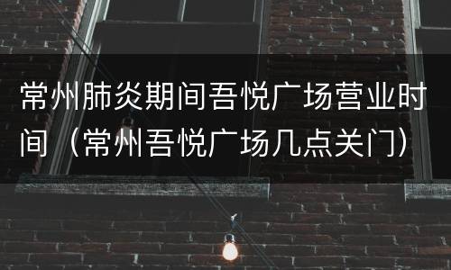 常州肺炎期间吾悦广场营业时间（常州吾悦广场几点关门）