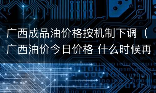 广西成品油价格按机制下调（广西油价今日价格 什么时候再次调价）