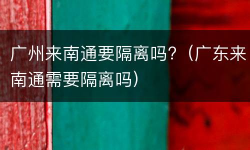 广州来南通要隔离吗?（广东来南通需要隔离吗）