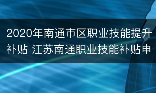 2020年南通市区职业技能提升补贴 江苏南通职业技能补贴申请流程