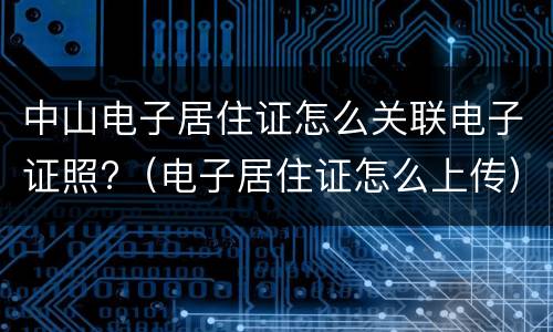 中山电子居住证怎么关联电子证照?（电子居住证怎么上传）