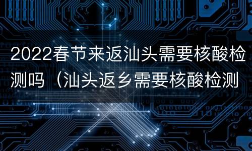 2022春节来返汕头需要核酸检测吗（汕头返乡需要核酸检测吗）