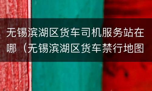 无锡滨湖区货车司机服务站在哪（无锡滨湖区货车禁行地图）