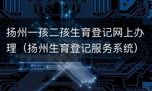 扬州一孩二孩生育登记网上办理（扬州生育登记服务系统）